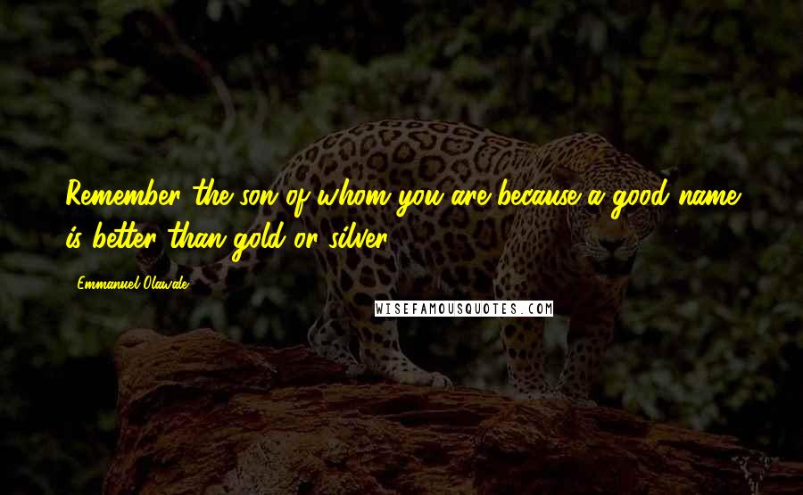 Emmanuel Olawale Quotes: Remember the son of whom you are because a good name is better than gold or silver