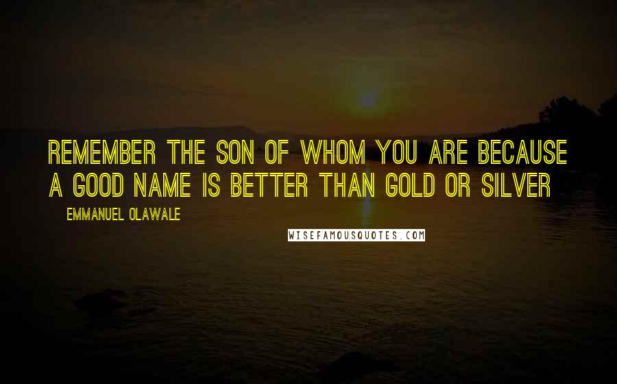 Emmanuel Olawale Quotes: Remember the son of whom you are because a good name is better than gold or silver