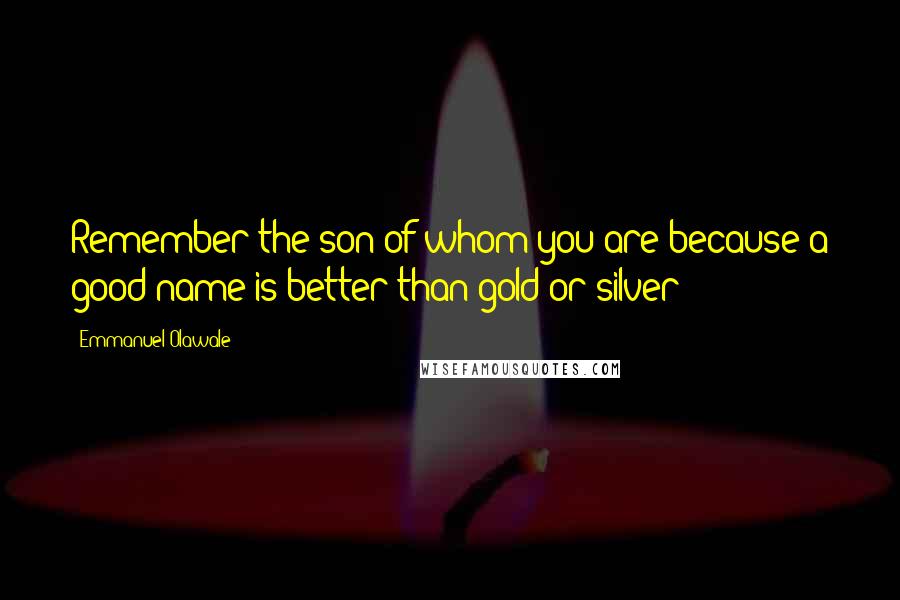 Emmanuel Olawale Quotes: Remember the son of whom you are because a good name is better than gold or silver