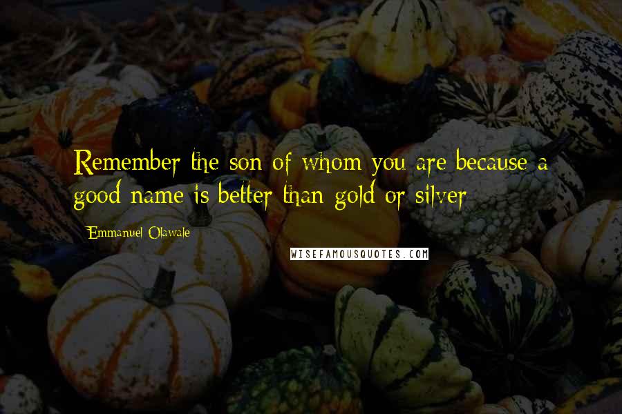 Emmanuel Olawale Quotes: Remember the son of whom you are because a good name is better than gold or silver