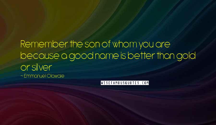 Emmanuel Olawale Quotes: Remember the son of whom you are because a good name is better than gold or silver