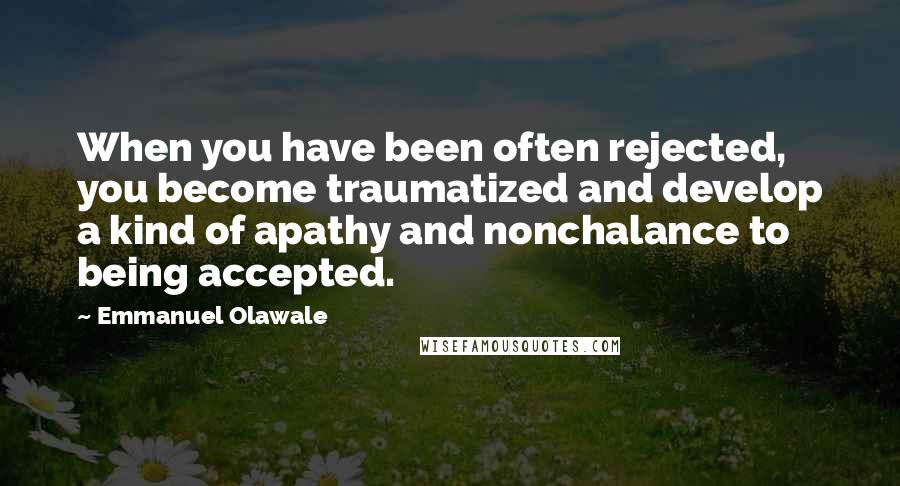 Emmanuel Olawale Quotes: When you have been often rejected, you become traumatized and develop a kind of apathy and nonchalance to being accepted.
