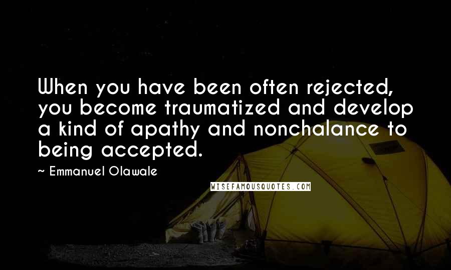 Emmanuel Olawale Quotes: When you have been often rejected, you become traumatized and develop a kind of apathy and nonchalance to being accepted.
