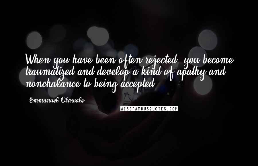 Emmanuel Olawale Quotes: When you have been often rejected, you become traumatized and develop a kind of apathy and nonchalance to being accepted.