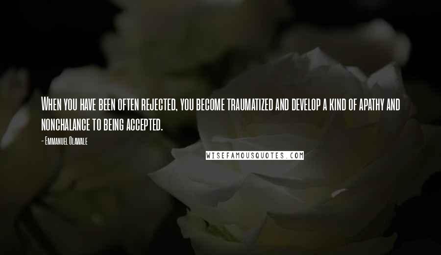 Emmanuel Olawale Quotes: When you have been often rejected, you become traumatized and develop a kind of apathy and nonchalance to being accepted.