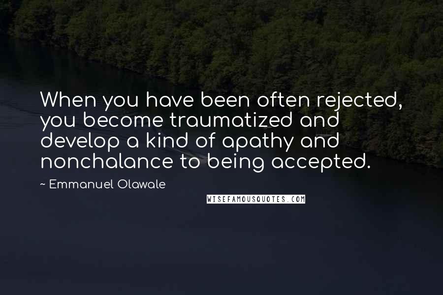 Emmanuel Olawale Quotes: When you have been often rejected, you become traumatized and develop a kind of apathy and nonchalance to being accepted.