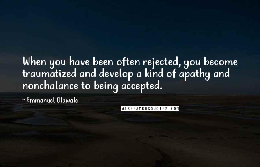 Emmanuel Olawale Quotes: When you have been often rejected, you become traumatized and develop a kind of apathy and nonchalance to being accepted.