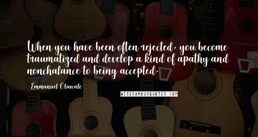 Emmanuel Olawale Quotes: When you have been often rejected, you become traumatized and develop a kind of apathy and nonchalance to being accepted.
