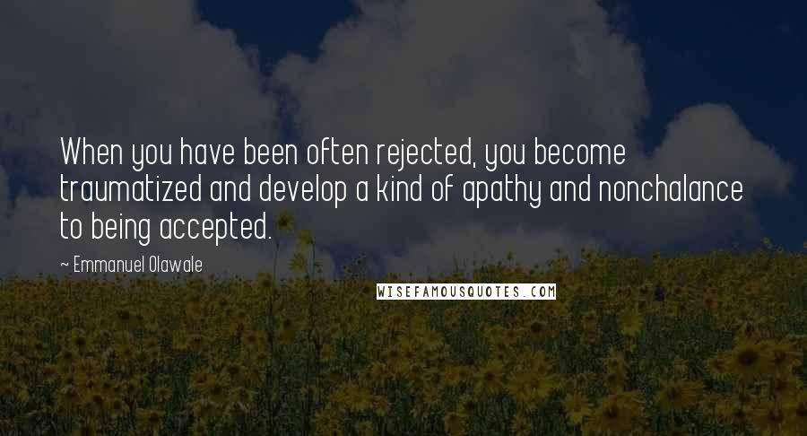 Emmanuel Olawale Quotes: When you have been often rejected, you become traumatized and develop a kind of apathy and nonchalance to being accepted.