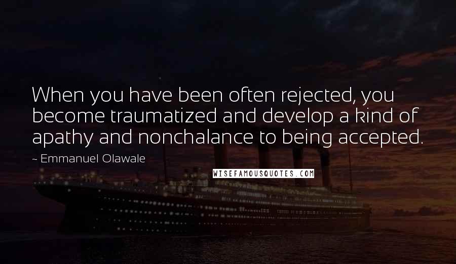 Emmanuel Olawale Quotes: When you have been often rejected, you become traumatized and develop a kind of apathy and nonchalance to being accepted.