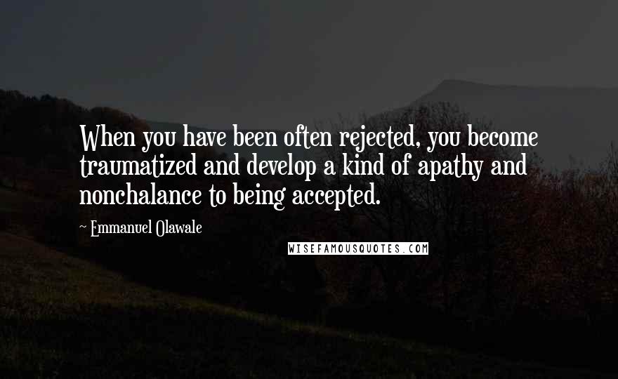 Emmanuel Olawale Quotes: When you have been often rejected, you become traumatized and develop a kind of apathy and nonchalance to being accepted.