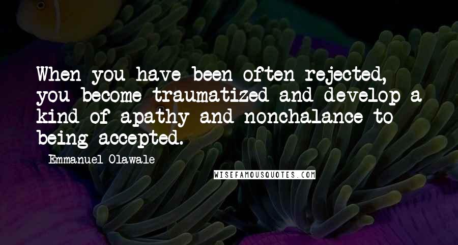 Emmanuel Olawale Quotes: When you have been often rejected, you become traumatized and develop a kind of apathy and nonchalance to being accepted.