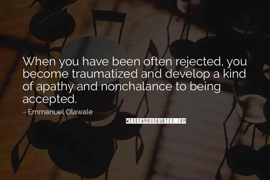 Emmanuel Olawale Quotes: When you have been often rejected, you become traumatized and develop a kind of apathy and nonchalance to being accepted.