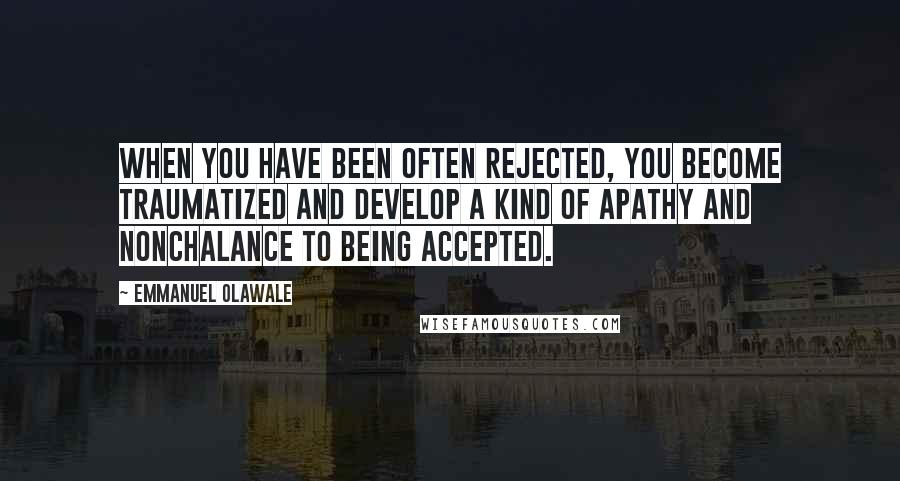 Emmanuel Olawale Quotes: When you have been often rejected, you become traumatized and develop a kind of apathy and nonchalance to being accepted.