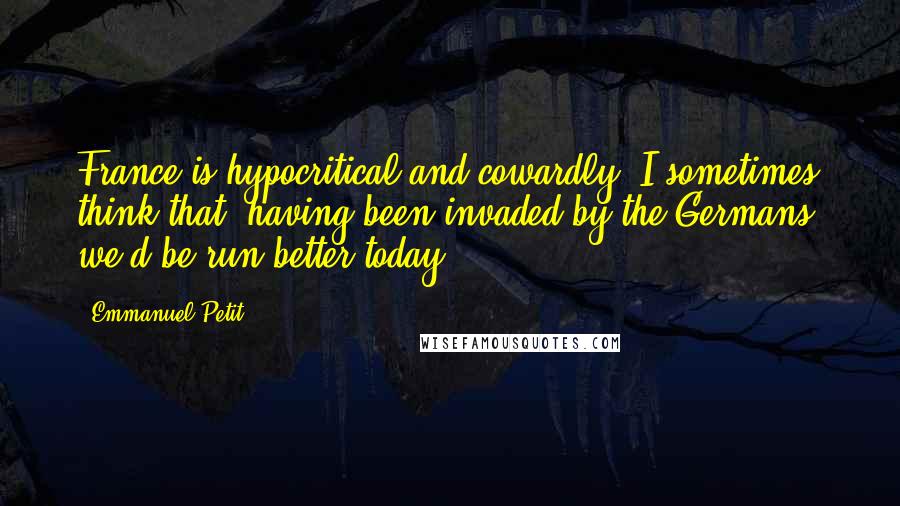 Emmanuel Petit Quotes: France is hypocritical and cowardly. I sometimes think that, having been invaded by the Germans, we'd be run better today.