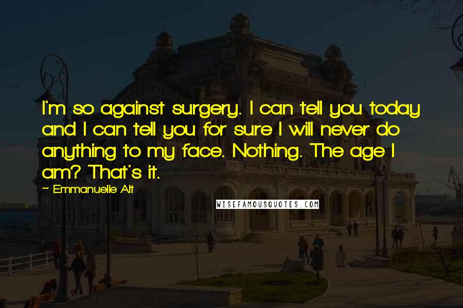 Emmanuelle Alt Quotes: I'm so against surgery. I can tell you today and I can tell you for sure I will never do anything to my face. Nothing. The age I am? That's it.