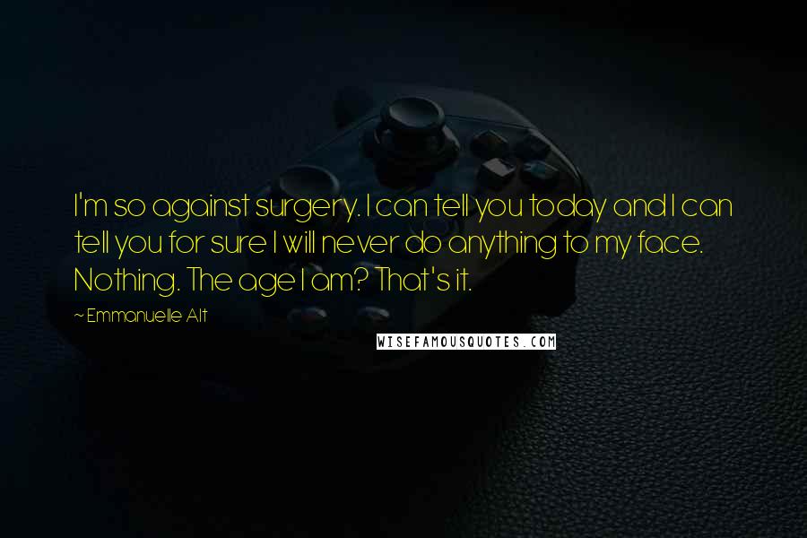 Emmanuelle Alt Quotes: I'm so against surgery. I can tell you today and I can tell you for sure I will never do anything to my face. Nothing. The age I am? That's it.