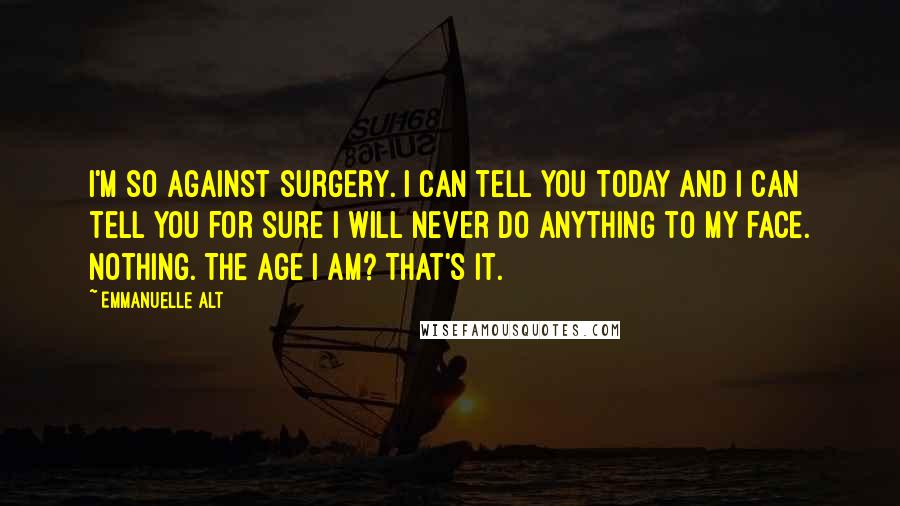 Emmanuelle Alt Quotes: I'm so against surgery. I can tell you today and I can tell you for sure I will never do anything to my face. Nothing. The age I am? That's it.