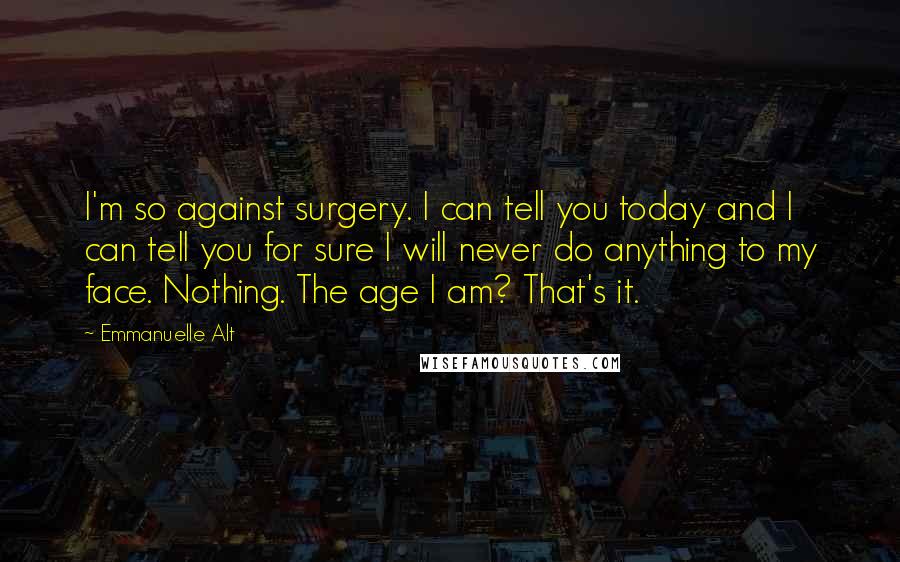 Emmanuelle Alt Quotes: I'm so against surgery. I can tell you today and I can tell you for sure I will never do anything to my face. Nothing. The age I am? That's it.