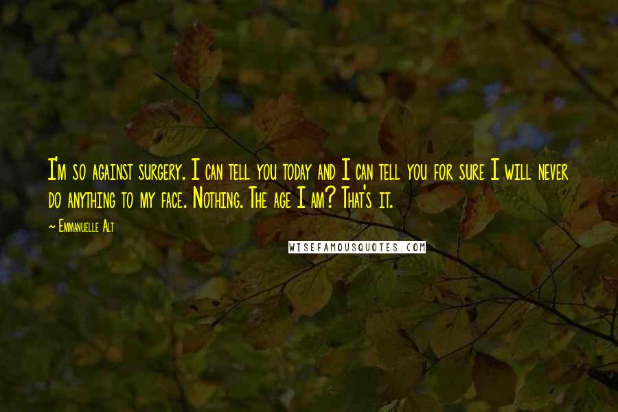 Emmanuelle Alt Quotes: I'm so against surgery. I can tell you today and I can tell you for sure I will never do anything to my face. Nothing. The age I am? That's it.