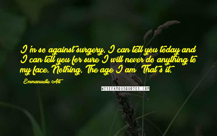 Emmanuelle Alt Quotes: I'm so against surgery. I can tell you today and I can tell you for sure I will never do anything to my face. Nothing. The age I am? That's it.