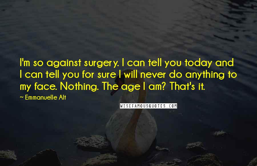 Emmanuelle Alt Quotes: I'm so against surgery. I can tell you today and I can tell you for sure I will never do anything to my face. Nothing. The age I am? That's it.