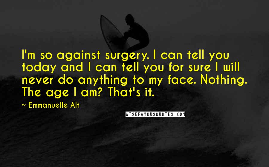 Emmanuelle Alt Quotes: I'm so against surgery. I can tell you today and I can tell you for sure I will never do anything to my face. Nothing. The age I am? That's it.