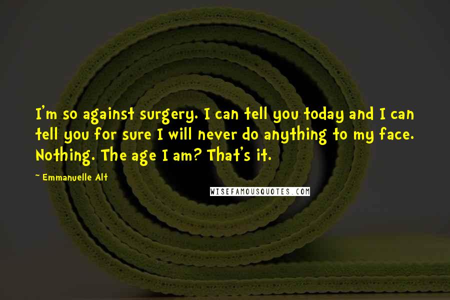 Emmanuelle Alt Quotes: I'm so against surgery. I can tell you today and I can tell you for sure I will never do anything to my face. Nothing. The age I am? That's it.