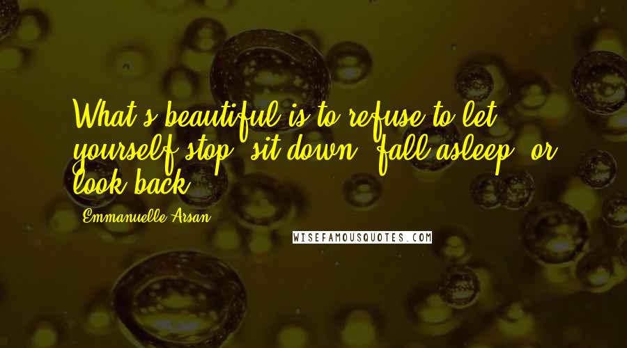 Emmanuelle Arsan Quotes: What's beautiful is to refuse to let yourself stop, sit down, fall asleep, or look back.