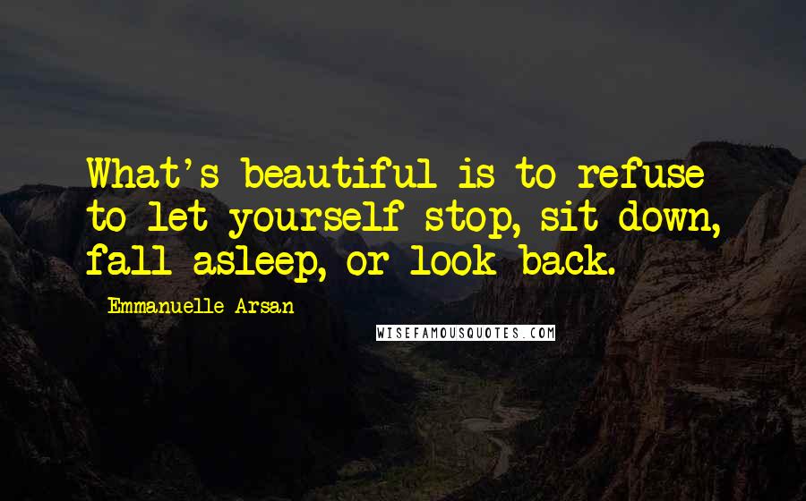 Emmanuelle Arsan Quotes: What's beautiful is to refuse to let yourself stop, sit down, fall asleep, or look back.