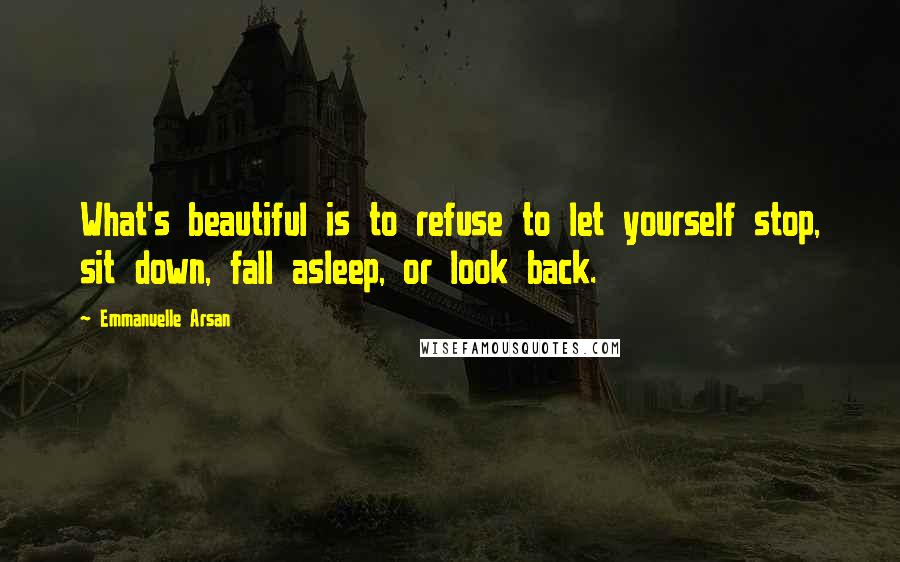 Emmanuelle Arsan Quotes: What's beautiful is to refuse to let yourself stop, sit down, fall asleep, or look back.