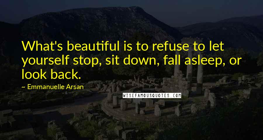 Emmanuelle Arsan Quotes: What's beautiful is to refuse to let yourself stop, sit down, fall asleep, or look back.