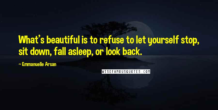 Emmanuelle Arsan Quotes: What's beautiful is to refuse to let yourself stop, sit down, fall asleep, or look back.