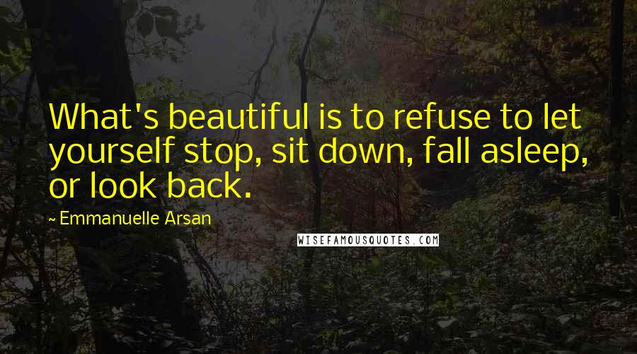 Emmanuelle Arsan Quotes: What's beautiful is to refuse to let yourself stop, sit down, fall asleep, or look back.