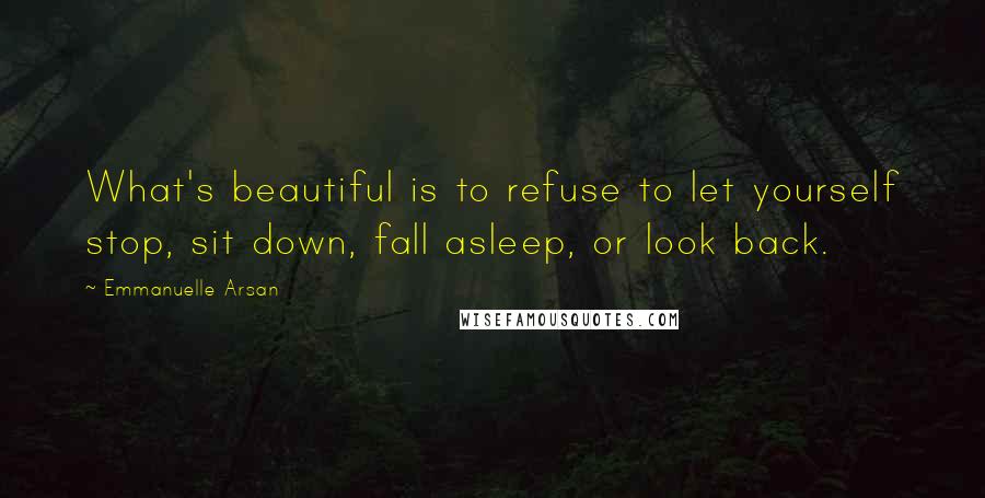 Emmanuelle Arsan Quotes: What's beautiful is to refuse to let yourself stop, sit down, fall asleep, or look back.