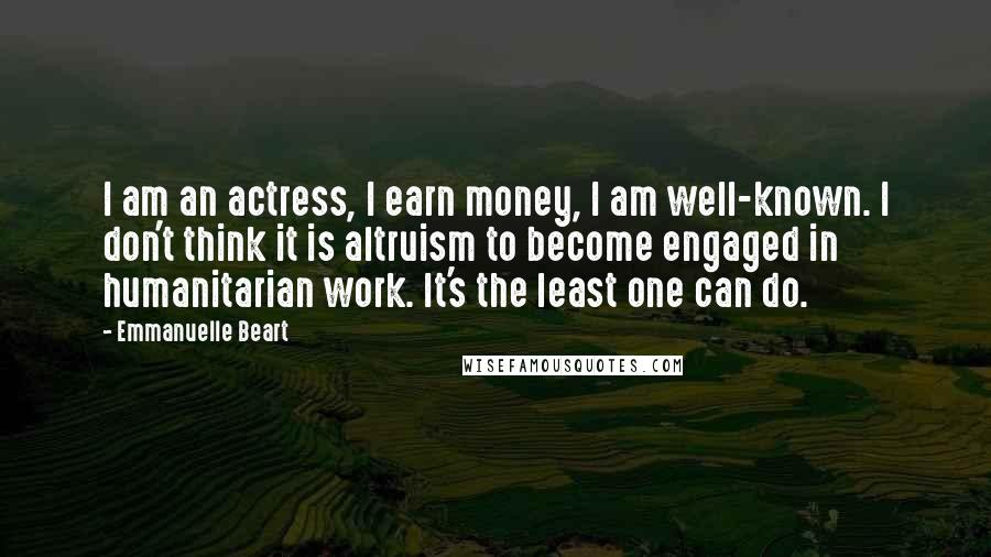 Emmanuelle Beart Quotes: I am an actress, I earn money, I am well-known. I don't think it is altruism to become engaged in humanitarian work. It's the least one can do.