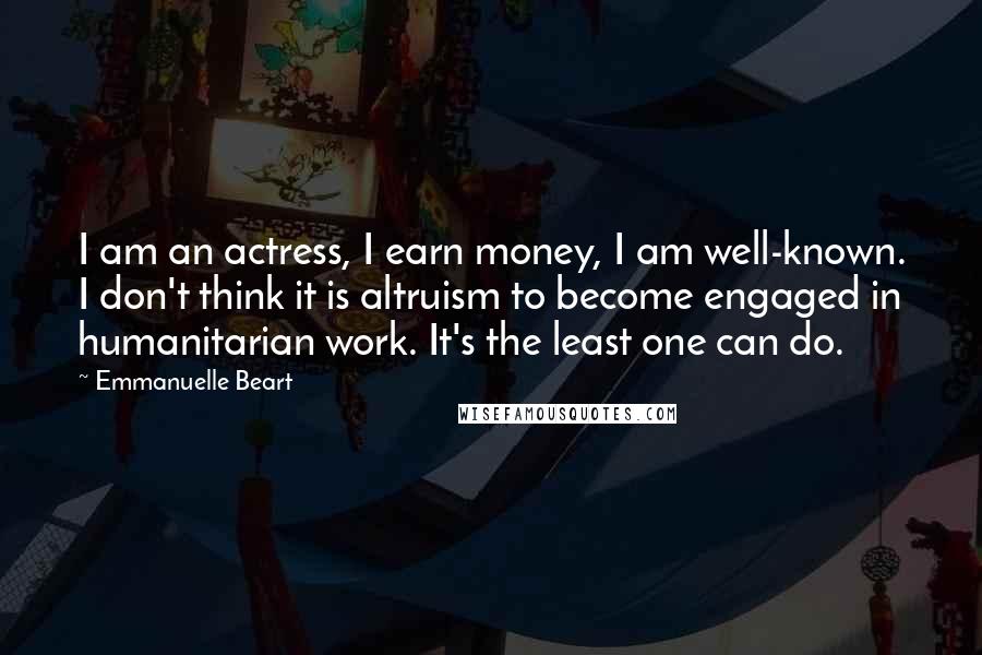 Emmanuelle Beart Quotes: I am an actress, I earn money, I am well-known. I don't think it is altruism to become engaged in humanitarian work. It's the least one can do.