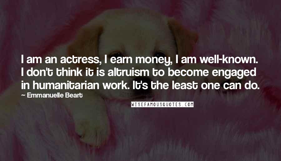 Emmanuelle Beart Quotes: I am an actress, I earn money, I am well-known. I don't think it is altruism to become engaged in humanitarian work. It's the least one can do.