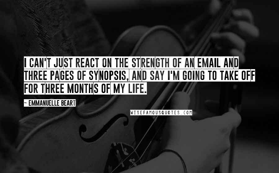 Emmanuelle Beart Quotes: I can't just react on the strength of an email and three pages of synopsis, and say I'm going to take off for three months of my life.