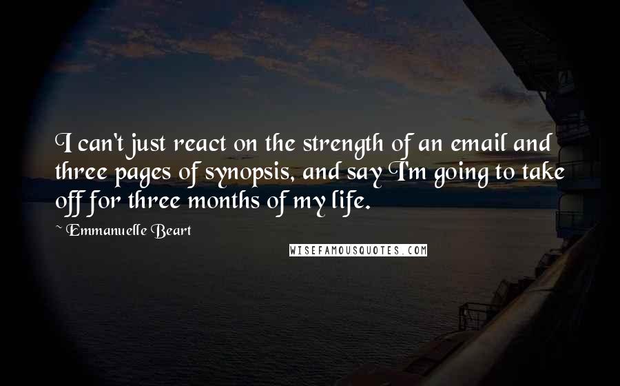 Emmanuelle Beart Quotes: I can't just react on the strength of an email and three pages of synopsis, and say I'm going to take off for three months of my life.