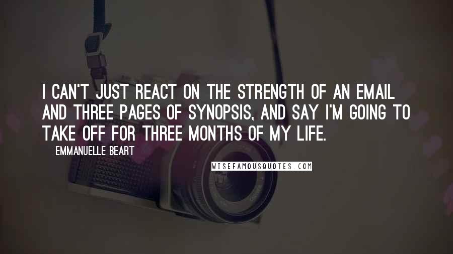 Emmanuelle Beart Quotes: I can't just react on the strength of an email and three pages of synopsis, and say I'm going to take off for three months of my life.