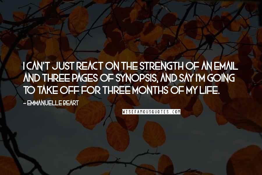 Emmanuelle Beart Quotes: I can't just react on the strength of an email and three pages of synopsis, and say I'm going to take off for three months of my life.