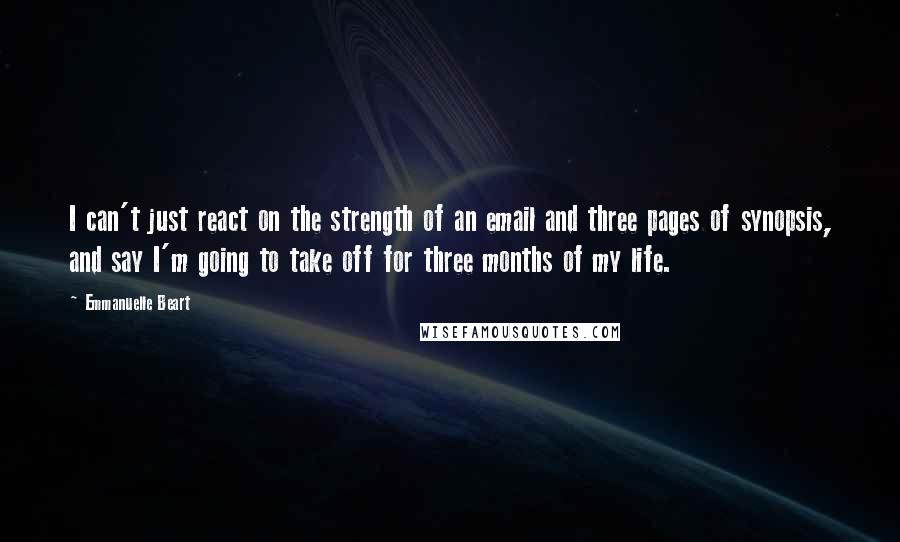 Emmanuelle Beart Quotes: I can't just react on the strength of an email and three pages of synopsis, and say I'm going to take off for three months of my life.