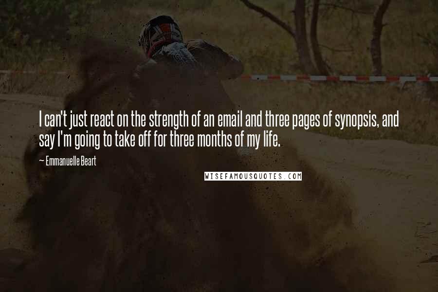 Emmanuelle Beart Quotes: I can't just react on the strength of an email and three pages of synopsis, and say I'm going to take off for three months of my life.