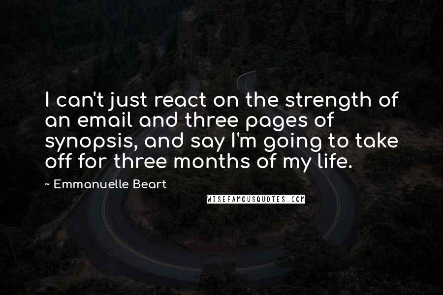 Emmanuelle Beart Quotes: I can't just react on the strength of an email and three pages of synopsis, and say I'm going to take off for three months of my life.