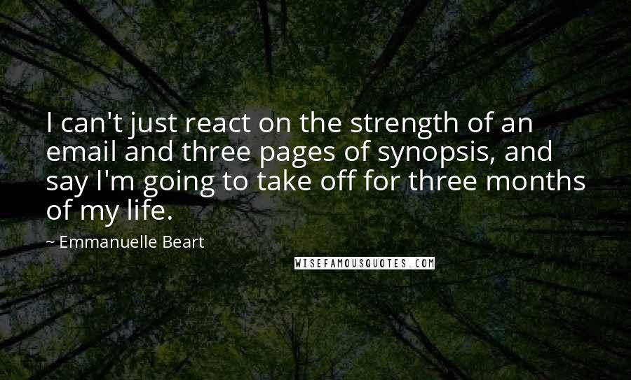 Emmanuelle Beart Quotes: I can't just react on the strength of an email and three pages of synopsis, and say I'm going to take off for three months of my life.