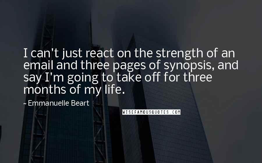 Emmanuelle Beart Quotes: I can't just react on the strength of an email and three pages of synopsis, and say I'm going to take off for three months of my life.