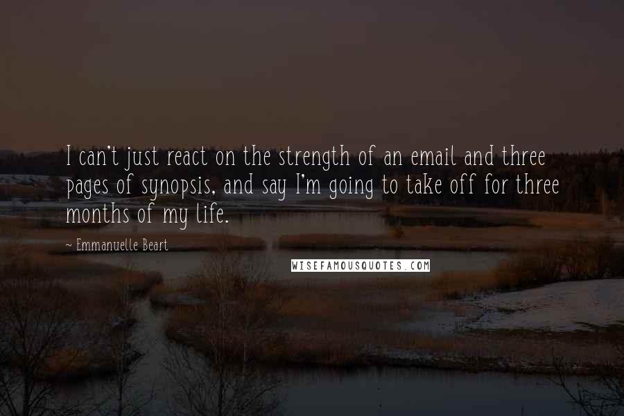 Emmanuelle Beart Quotes: I can't just react on the strength of an email and three pages of synopsis, and say I'm going to take off for three months of my life.