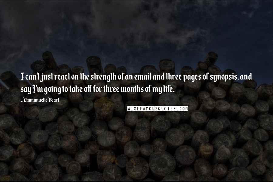 Emmanuelle Beart Quotes: I can't just react on the strength of an email and three pages of synopsis, and say I'm going to take off for three months of my life.