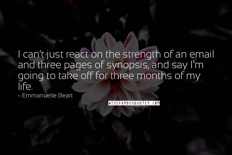 Emmanuelle Beart Quotes: I can't just react on the strength of an email and three pages of synopsis, and say I'm going to take off for three months of my life.